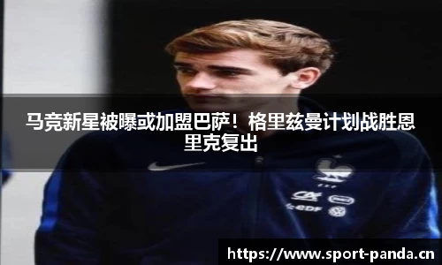 马竞新星被曝或加盟巴萨！格里兹曼计划战胜恩里克复出