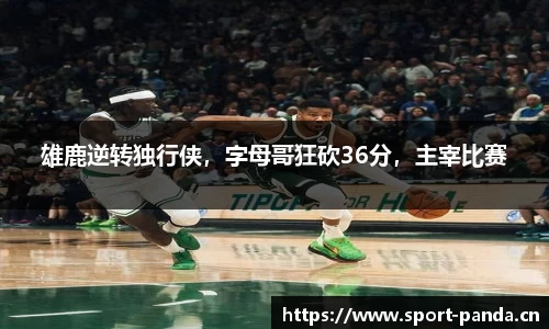 雄鹿逆转独行侠，字母哥狂砍36分，主宰比赛